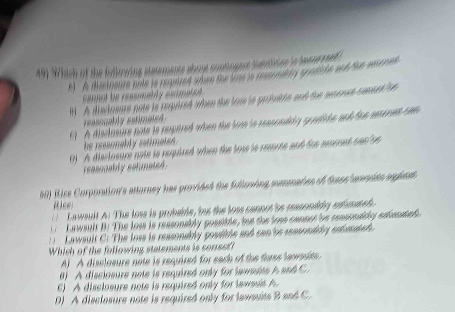 Which of the fulloying steements wbout contingent Sulien s hesnro)
A) A disclosure note is reqored amen the foe is ressomidiy s ndli e and Sue resc ped
cannot he reasonably eatmate
l) A disclosure note is reqired wen the lose is privite and the mcrmst consnt op 
easonably estimate
( ) A disclosure note is required when the loas ts ressomidy spndide ach fee reones com 
he reasonably estimated .
). A disclosure note is required when the lous ts remote and the mnond sael se 
reasonably estimated.
50) Rise Corporation's attorney has provided the feitering commaten of feses onrades rngond 
Ries
Lawsult A: The loss is probable, but the loss cannot 'se reasonidy esbasate 
L a wsult B: The loss is reasonably possible, but the less cannct 'os reaspedidey edena d 
awsuit C: The loss is reasonably poulide and san'cs reasonddy enf as 
Whish of the following statements is sorrset?
) A disclosure note is required for each of the fores ve wade 
B) A disclosure note is required only for lawmdts hand C.
A disslosure note is required on ly for la we
D) A disclosure note is required only for lawsuts B and C