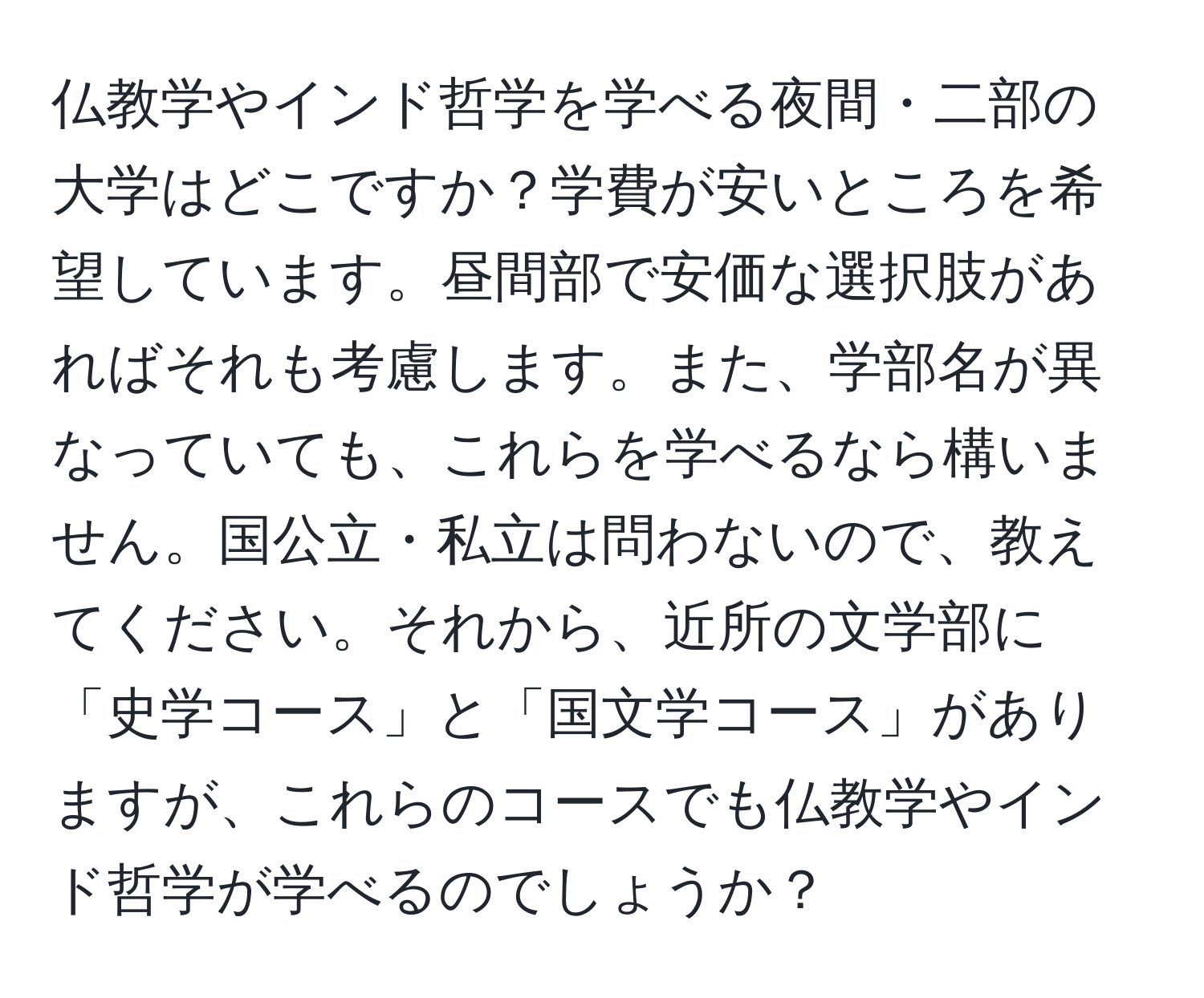 仏教学やインド哲学を学べる夜間・二部の大学はどこですか？学費が安いところを希望しています。昼間部で安価な選択肢があればそれも考慮します。また、学部名が異なっていても、これらを学べるなら構いません。国公立・私立は問わないので、教えてください。それから、近所の文学部に「史学コース」と「国文学コース」がありますが、これらのコースでも仏教学やインド哲学が学べるのでしょうか？