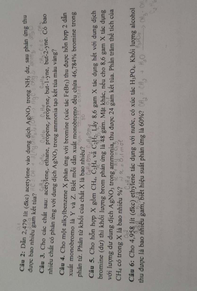 Cầu 2: Dẫn 2,479 lít (đkc) acetylene vào dung dịch AgNO_3 trong NH_3 dư, sau phản ứng thu 
được bao nhiêu gam kết tủa? 
Câu 3. Cho các chất sau: acetylene, ethane, propene, propyne, but -1 -yne, but -2 -yne. Có bao 
nhiêu chất có phản ứng với dung dịch AgNO_3 trong ammonia tạo kết tủa màu vàng? 
Câu 4. Cho một alkylbenzene X phản ứng với bromine (xúc tác FeBr_3) 0 thu được hỗn hợp 2 dẫn 
xuất monobromo là Y và Z. Biết mỗi dẫn xuất monobromo đều chứa 46,784% bromine trong 
phân tử. Phân tử khối của chất X là bao nhiêu? 
Câu 5. Cho hỗn hợp X gồm CH_4, C_2H_4 và C_2H_2. Lấy 8, 6 gam X tác dụng hết với dung dịch 
bromine (dư) thì khối lượng brom phản ứng là 48 gam. Mặt khác, nếu cho 8, 6 gam X tác dụng 
với lượng dư dung dịch AgNO_3 trong ammonia, thu được 24 gam kết tủa. Phần trăm thể tích của
CH_4 có trong X là bao nhiêu %? 
Câu 6: Cho 4,958 lít (đkc) ethylene tác dụng với nước, có xúc tác H_3PO_4. Khối lượng alcohol 
thu được là bao nhiều gam, biết hiệu suất phản ứng là 60%?
