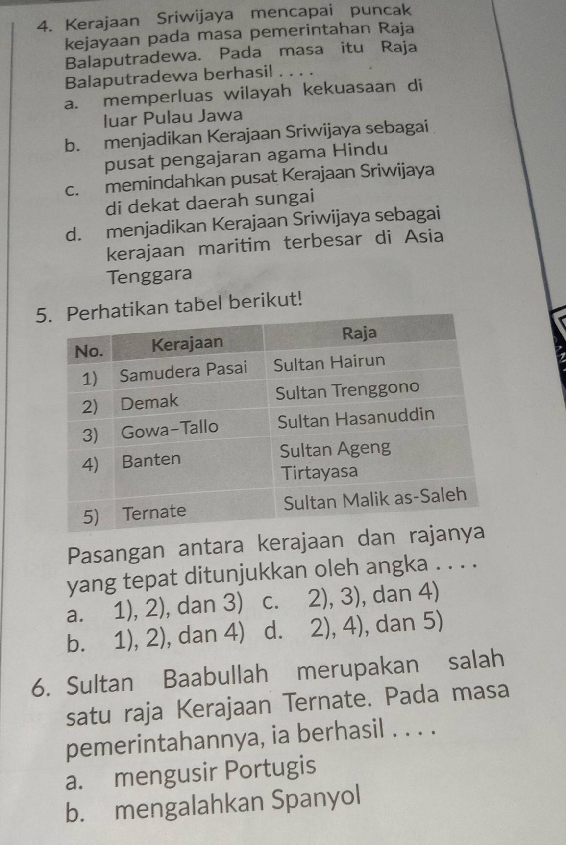 Kerajaan Sriwijaya mencapai puncak
kejayaan pada masa pemerintahan Raja
Balaputradewa. Pada masa itu Raja
Balaputradewa berhasil . . . .
a. memperluas wilayah kekuasaan di
luar Pulau Jawa
b. menjadikan Kerajaan Sriwijaya sebagai
pusat pengajaran agama Hindu
c. memindahkan pusat Kerajaan Sriwijaya
di dekat daerah sungai
d. menjadikan Kerajaan Sriwijaya sebagai
kerajaan maritim terbesar di Asia
Tenggara
5n tabel berikut!
Pasangan antara kerajaan
yang tepat ditunjukkan oleh angka . . . .
a. 1),2) dan 3) C. 2),3) , dan 4)
bì 1),2) , dan 4) d. 2),4) , dan 5)
6. Sultan Baabullah merupakan salah
satu raja Kerajaan Ternate. Pada masa
pemerintahannya, ia berhasil . . . .
a. mengusir Portugis
b. mengalahkan Spanyol