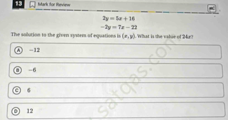 for Review
2y=5x+16
-2y=7x-22
The solution to the given system of equations is (x,y). What is the value of 24x?
A -12
B -6
C 6
D 12