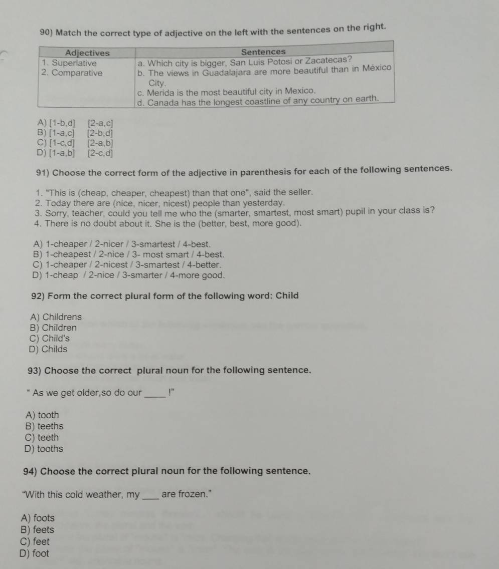 Match the correct type of adjective on the left with the sentences on the right.
A) [1-b,d][2-a,c]
B) [1-a,c][2-b,d]
C) [1-c,d][2-a,b]
D) [1-a,b][2-c,d]
91) Choose the correct form of the adjective in parenthesis for each of the following sentences.
1. "This is (cheap, cheaper, cheapest) than that one", said the seller.
2. Today there are (nice, nicer, nicest) people than yesterday.
3. Sorry, teacher, could you tell me who the (smarter, smartest, most smart) pupil in your class is?
4. There is no doubt about it. She is the (better, best, more good).
A) 1 -cheaper / 2 -nicer / 3 -smartest / 4 -best.
B) 1 -cheapest / 2 -nice / 3 - most smart / 4 -best.
C) 1 -cheaper / 2 -nicest / 3 -smartest / 4 -better.
D) 1 -cheap / 2 -nice / 3 -smarter / 4 -more good.
92) Form the correct plural form of the following word: Child
A) Childrens
B) Children
C) Child's
D) Childs
93) Choose the correct plural noun for the following sentence.
As we get older,so do our _!”
A) tooth
B) teeths
C) teeth
D) tooths
94) Choose the correct plural noun for the following sentence.
“With this cold weather, my _are frozen."
A) foots
B) feets
C) feet
D) foot