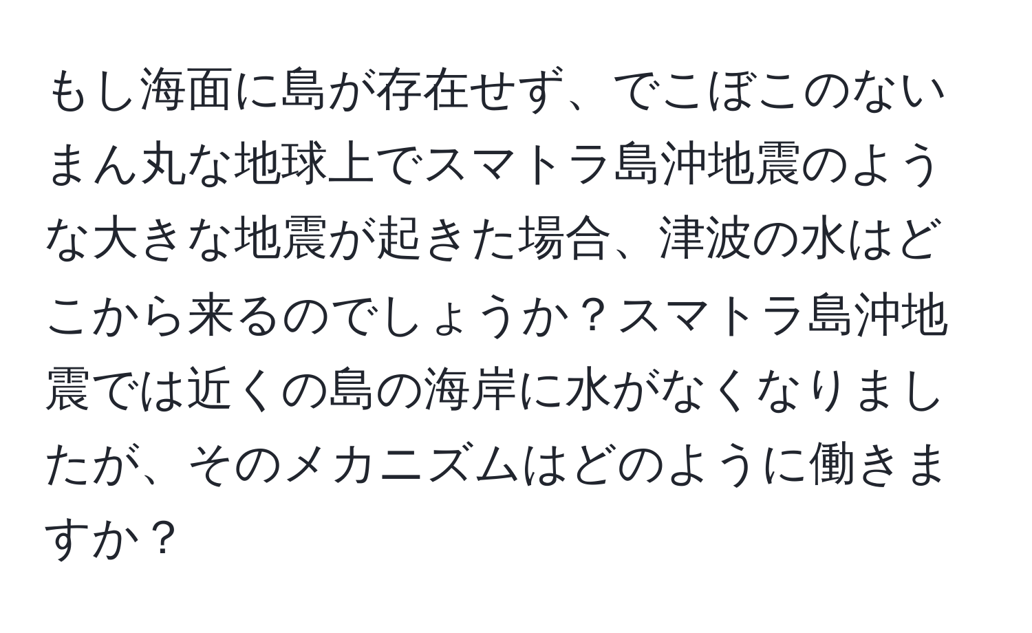 もし海面に島が存在せず、でこぼこのないまん丸な地球上でスマトラ島沖地震のような大きな地震が起きた場合、津波の水はどこから来るのでしょうか？スマトラ島沖地震では近くの島の海岸に水がなくなりましたが、そのメカニズムはどのように働きますか？