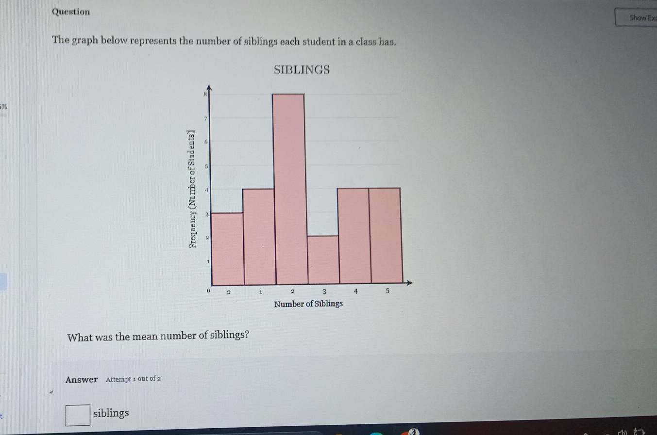 Question 
Show Exi 
The graph below represents the number of siblings each student in a class has. 
SIBLINGS
36
What was the mean number of siblings? 
Answer Attempt 1 out of 2 
□ siblings