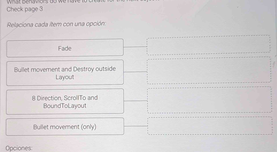 What benaviors do we have
Check page 3
Relaciona cada ítem con una opción:
Fade
Bullet movement and Destroy outside
Layout
8 Direction, ScrollTo and
BoundToLayout
Bullet movement (only)
Opciones: