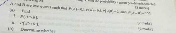 14, lnd the probability a green pen drive is selected 
om bag M. [3 marks] 
8. A and B are two events such that P(A)=0.1, P(B)=0.5, P(A|B)=0.1 and P(A∪ B)=0.55. 
(a) Find 
i. P(A∩ B). 
i. P(A'∩ B'). [2 marks] 
(b) Determine whether 
[2 marks]