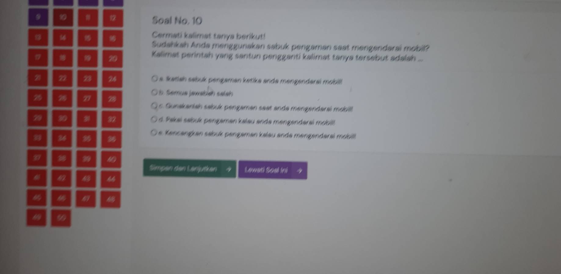 Soal No, 10
Cermati kalimat tanya berikut!
Sudahkah Anda menggunakan sabuk pengaman saat mengendarai mobil?
20
Kalimat perintah yang santun pengganti kalimat tanya tersebut adalah_
21 22 23 24 a. Ikatiah sabuk pengaman katika anda mengendarai mobill
emua jawabish salah
25 2 77 28
s. Gunskaniah sabuk pengaman saat anda mengendarai mobill
29 30 32 d. Pakaï sabuk pengaman kalau anda mengendaraï mobit
D e encangkan sabuk pengaman kalau ande mengendaral mobll.
33 36 3
39
99 4
Simpan den Lanjutkan Lawadi Soal Ini