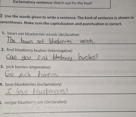 Exclamatory sentence: Watch out for the bear! 
、 Use the words given to write a sentence. The kind of sentence is shown in 
parentheses. Make sure the capitalization and punctuation is correct. 
1. bears eat blueberries woods (declarative) 
_ 
2. find blueberry bushes (interrogative) 
_ 
3. pick berries (imperative) 
_ 
4. love blueberries (exclamatory) 
_ 
5. recipe blueberry pie (declarative) 
_