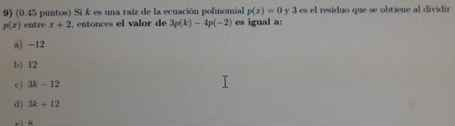 (0.45 puntos) Si k es una raíz de la ecuación polinomial p(x)=0 y 3 es el residuo que se obtiene al dividir
p(x) entre x+2 , entonces el valor de 3p(k)-4p(-2) es igual a:
a) -12
b) 12
c) 3k-12
d) 3k+12
el 8