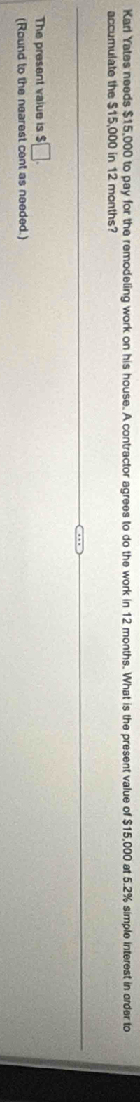 Karl Yates needs $15,000 to pay for the remodeling work on his house. A contractor agrees to do the work in 12 months. What is the present value of $15,000 at 5.2% simple interest in order to 
accumulate the $15,000 in 12 months? 
The present value is □. 
(Round to the nearest cent as needed.)
