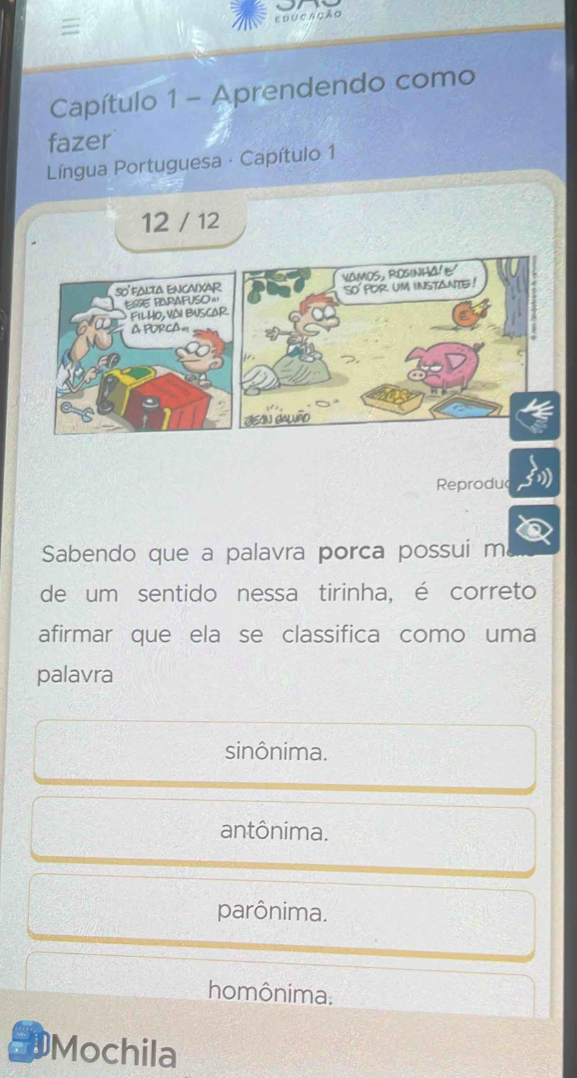 Educação
Capítulo 1 - Aprendendo como
fazer
Língua Portuguesa · Capítulo 1
12 / 12
so'falta encaixar vamos, RosinhaE'
ESSE PAPAFUSO ''' so' por um instante !
FILHO, VAI BUSCAR
A PORCA=
JN cAlão
Reproduc
Sabendo que a palavra porca possui m
de um sentido nessa tirinha, é correto
afirmar que ela se classifica como uma
palavra
sinônima.
antônima.
parônima.
homônima.
EMochila