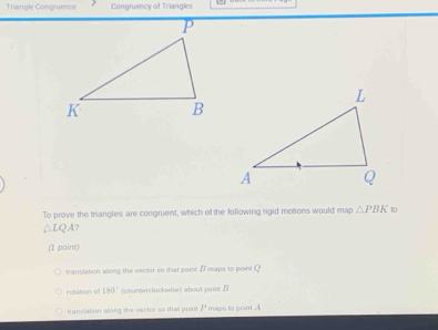 Triangle Congruence Congruency of Triangles
To prove the triangles are congruent, which of the following rigid motions would map △ PBK 10
△ LQA
(1 point)
translation along the vector so that point B maps to point Q
rotation of 180° (counterclockwise) about poier B
translation slong the vector so that point j maps to point A