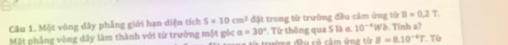 Một vòng dây phẳng giới hạn diện tích S=10cm^2 đặt trong từ trường đều cảm ứng từ B=0.2T. 
Mặt phẳng vòng dây làm thành với từ trường một góc a=30°. Từ thông qua S là α. 10^(-4)Wb. Tính a? Từ 
tườmg đều có cảm ứng từ B=8.10^(-4)T