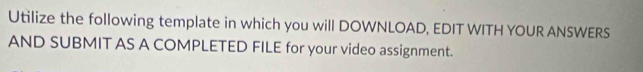 Utilize the following template in which you will DOWNLOAD, EDIT WITH YOUR ANSWERS 
AND SUBMIT AS A COMPLETED FILE for your video assignment.