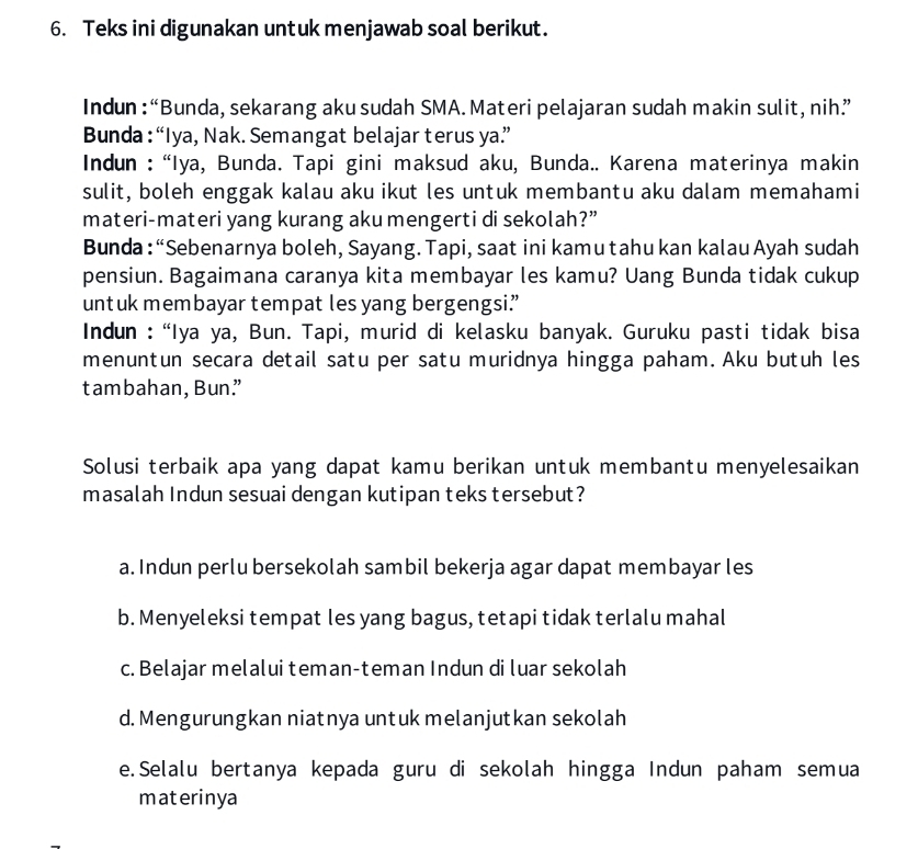 Teks ini digunakan untuk menjawab soal berikut.
Indun : “Bunda, sekarang aku sudah SMA. Materi pelajaran sudah makin sulit, nih”
Bunda : “Iya, Nak. Semangat belajar terus ya”
Indun : “Iya, Bunda. Tapi gini maksud aku, Bunda.. Karena materinya makin
sulit, boleh enggak kalau aku ikut les untuk membantu aku dalam memahami
materi-materi yang kurang aku mengerti di sekolah?”
Bunda : “Sebenarnya boleh, Sayang. Tapi, saat ini kamu tahu kan kalau Ayah sudah
pensiun. Bagaimana caranya kita membayar les kamu? Uang Bunda tidak cukup
untuk membayar tempat les yang bergengsi”
Indun : “Iya ya, Bun. Tapi, murid di kelasku banyak. Guruku pasti tidak bisa
menuntun secara detail satu per satu muridnya hingga paham. Aku butuh les
tambahan, Bun”
Solusi terbaik apa yang dapat kamu berikan untuk membantu menyelesaikan
masalah Indun sesuai dengan kutipan teks tersebut?
a. Indun perlu bersekolah sambil bekerja agar dapat membayar les
b. Menyeleksi tempat les yang bagus, tetapi tidak terlalu mahal
c. Belajar melalui teman-teman Indun di luar sekolah
d. Mengurungkan niatnya untuk melanjutkan sekolah
e.Selalu bertanya kepada guru di sekolah hingga Indun paham semua
materinya