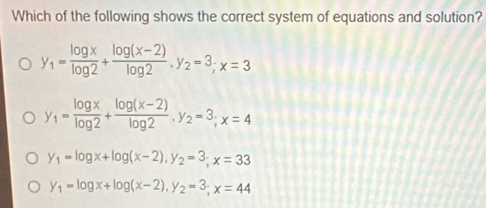 Which of the following shows the correct system of equations and solution?
y_1= log x/log 2 + (log (x-2))/log 2 , y_2=3; x=3
y_1= log x/log 2 + (log (x-2))/log 2 , y_2=3; x=4
y_1=log x+log (x-2), y_2=3; x=33
y_1=log x+log (x-2), y_2=3; x=44