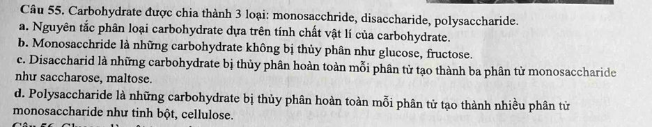 Carbohydrate được chia thành 3 loại: monosacchride, disaccharide, polysaccharide.
a. Nguyên tắc phân loại carbohydrate dựa trên tính chất vật lí của carbohydrate.
b. Monosacchride là những carbohydrate không bị thủy phân như glucose, fructose.
c. Disaccharid là những carbohydrate bị thủy phân hoàn toàn mỗi phân tử tạo thành ba phân tử monosaccharide
nhu saccharose, maltose.
d. Polysaccharide là những carbohydrate bị thủy phân hoàn toàn mỗi phân tử tạo thành nhiều phân tử
monosaccharide như tinh bột, cellulose.