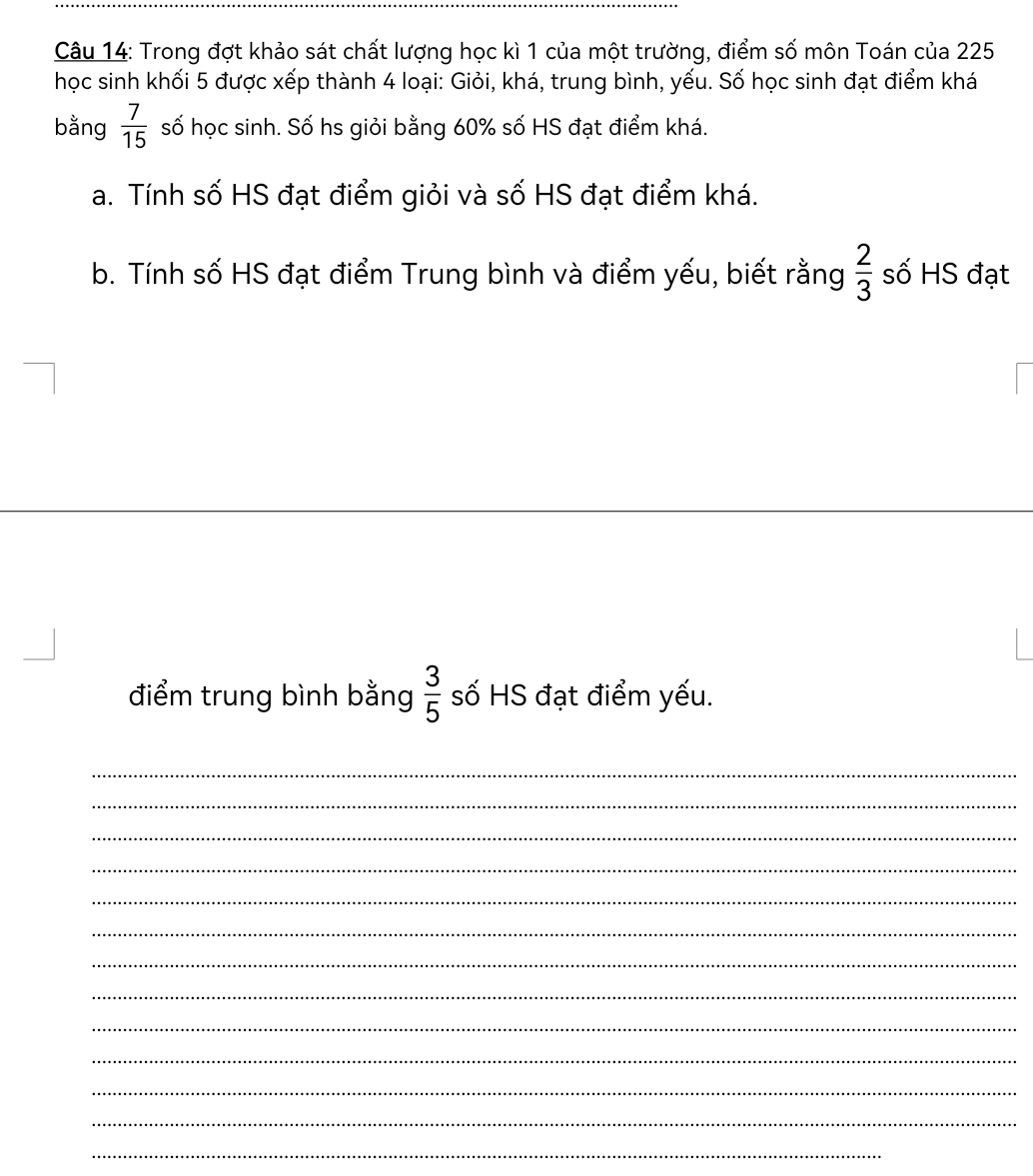 Trong đợt khảo sát chất lượng học kì 1 của một trường, điểm số môn Toán của 225
học sinh khối 5 được xếp thành 4 loại: Giỏi, khá, trung bình, yếu. Số học sinh đạt điểm khá 
bằng  7/15  số học sinh. Số hs giỏi bằng 60% số HS đạt điểm khá. 
a. Tính số HS đạt điểm giỏi và số HS đạt điểm khá. 
b. Tính số HS đạt điểm Trung bình và điểm yếu, biết rằng  2/3  số HS đạt 
điểm trung bình bằng  3/5  số HS đạt điểm yếu. 
_ 
_ 
_ 
_ 
_ 
_ 
_ 
_ 
_ 
_ 
_ 
_ 
_