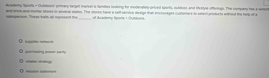 Academy Sports + Outdoors' primary target market is families looking for moderately-priced sports, outdoor, and lifestyle offerings. The company has a websit
and brick-and-mortar stores in several states. The stores have a self-service design that encourages customers to select products without the help of a
salesperson. These traits all represent the _of Academy Sports + Outdoors.
supplier network
purchasing power parity
retaller strañegy
mission statement