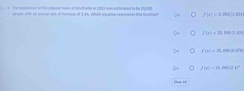 Se 3. The population of the popular town of Smithville in 2003 was estimated to be 25,000
people with an annual rate of increase of 2.4%. Which equation represents this function? f(x)=2,003(1.024)
f(x)=25,000(1.024
f(x)=25,000(0.076)
f(x)=25,000(2.4)^x
Clear All