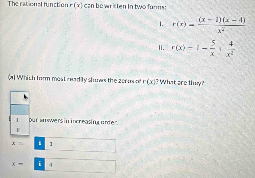 The rational function r(x) can be written in two forms:
1. r(x)= ((x-1)(x-4))/x^2 
II. r(x)=1- 5/x + 4/x^2 
(a) Which form most readily shows the zeros of r(x) ? What are they?
E 1 pur answers in increasing order.
Ⅱ
x= i 1
x= i 4