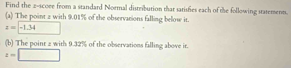 Find the z-score from a standard Normal distribution that satishies each of the following statements. 
(a) The point 2 with 9.01% of the observations falling below it.
z=□ -1.34
(b) The point z with 9.32% of the observations falling above it.
z=□