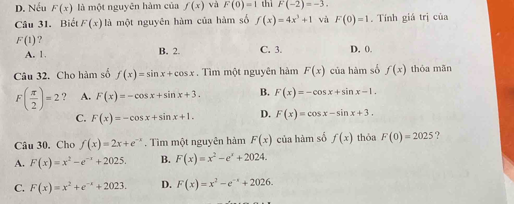 D. Nếu F(x) là một nguyên hàm của f(x) và F(0)=1 thì F(-2)=-3. 
Câu 31. Biết F(x) là một nguyên hàm của hàm số f(x)=4x^3+1 và F(0)=1. Tính giá trị của
F(1) ?
A. 1. B. 2. C. 3. D. 0.
Câu 32. Cho hàm số f(x)=sin x+cos x. Tìm một nguyên hàm F(x) của hàm số f(x) thỏa mãn
B.
F( π /2 )=2 ? A. F(x)=-cos x+sin x+3. F(x)=-cos x+sin x-1.
C. F(x)=-cos x+sin x+1.
D. F(x)=cos x-sin x+3. 
Câu 30. Cho f(x)=2x+e^(-x). Tìm một nguyên hàm F(x) của hàm số f(x) thỏa F(0)=2025 ?
A. F(x)=x^2-e^(-x)+2025. B. F(x)=x^2-e^x+2024.
C. F(x)=x^2+e^(-x)+2023. D. F(x)=x^2-e^(-x)+2026.