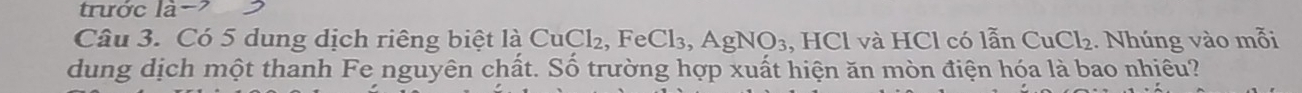 trước là- 
Câu 3. Có 5 dung dịch riêng biệt là CuCl₂, FeCl₃, AgNO₃, HCl và HCl có lẫn CuCl₂. Nhúng vào mỗi 
dung dịch một thanh Fe nguyên chất. Số trường hợp xuất hiện ăn mòn điện hóa là bao nhiêu?