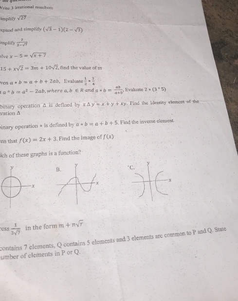 Vrite 3 irrational numbers 
implify sqrt(27)
xpand and simplify (sqrt(3)-1)(2-sqrt(3))
implify  2/3-sqrt(7) 
lve x-5=sqrt(x+7)
15+xsqrt(2)=3m+10sqrt(2) , find the value of m
vén a*b=a+b+2ab , Evaluate  1/2 ·  3/4 
a°b=a^2-2ab , where a b∈ R and a*b= ab/a+b  , Evaluate 2+(3°5)
binary operation A is defined by x△ y=x+y+xy Find the identity element of the 
ration Δ 
inary operation * is defined by a· b=a+b+5. Find the inverse element 
en that f(x)=2x+3. Find the image of f(x)
ch of these graphs is a function? 
ess  1/3sqrt(7)  in the form m+nsqrt(r)
contains 7 elements, Q contains 5 elements and 3 elements are common to P and Q. State 
umber of elements in P or Q.