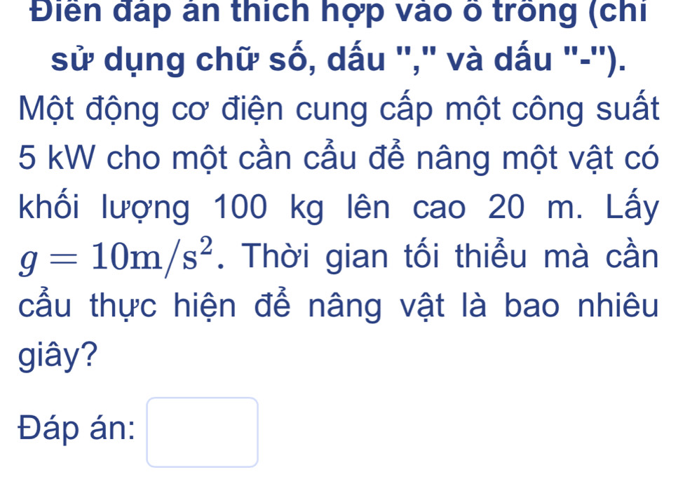 Điển đấp ân thích hợp vào ố trồng (chi 
sử dụng chữ số, dấu ''," và dấu "-''). 
Một động cơ điện cung cấp một công suất
5 kW cho một cần cầu để nâng một vật có 
khối lượng 100 kg lên cao 20 m. Lấy
g=10m/s^2. Thời gian tối thiểu mà cần 
cầu thực hiện để nâng vật là bao nhiêu 
giây? 
Đáp án: □