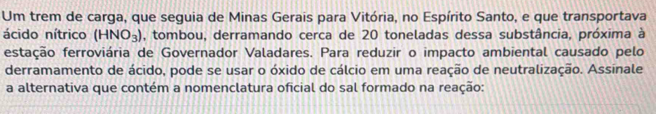 Um trem de carga, que seguia de Minas Gerais para Vitória, no Espírito Santo, e que transportava 
ácido nítrico (HNO_3) , tombou, derramando cerca de 20 toneladas dessa substância, próxima à 
estação ferroviária de Governador Valadares. Para reduzir o impacto ambiental causado pelo 
derramamento de ácido, pode se usar o óxido de cálcio em uma reação de neutralização. Assinale 
a alternativa que contém a nomenclatura oficial do sal formado na reação: