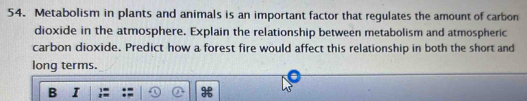 Metabolism in plants and animals is an important factor that regulates the amount of carbon 
dioxide in the atmosphere. Explain the relationship between metabolism and atmospheric 
carbon dioxide. Predict how a forest fire would affect this relationship in both the short and 
long terms. 
B I