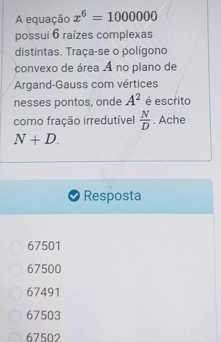 A equação x^6=1000000
possui 6 raízes complexas
distintas. Traça-se o polígono
convexo de área 4 no plano de
Argand-Gauss com vértices
nesses pontos, onde A^2 é escrito
como fração irredutível  N/D . Ache
N+D. 
Resposta
67501
67500
67491
67503
67502