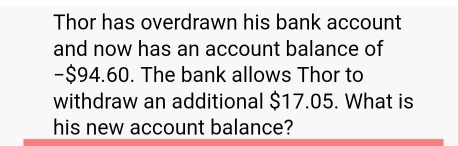 Thor has overdrawn his bank account 
and now has an account balance of
-$94.60. The bank allows Thor to 
withdraw an additional $17.05. What is 
his new account balance?