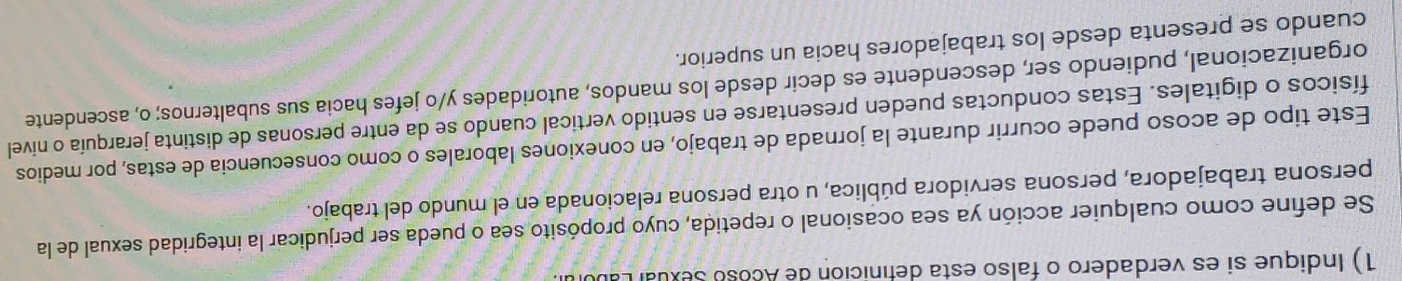 Indique si es verdadero o falso esta definición de Acoso Sexual Labl 
Se define como cualquier acción ya sea ocasional o repetida, cuyo propósito sea o pueda ser perjudicar la integridad sexual de la 
persona trabajadora, persona servidora pública, u otra persona relacionada en el mundo del trabajo. 
Este tipo de acoso puede ocurrir durante la jornada de trabajo, en conexiones laborales o como consecuencia de estas, por medios 
físicos o digitales. Estas conductas pueden presentarse en sentido vertical cuando se da entre personas de distinta jerarquía o nivel 
organizacional, pudiendo ser, descendente es decir desde los mandos, autoridades y/o jefes hacia sus subalternos; o, ascendente 
cuando se presenta desde los trabajadores hacia un superior.