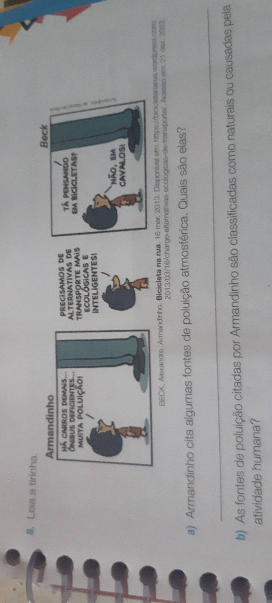 Leia a tirinha. 
BECK, Alexandre. Armandinho. Bicicleta na rua, 16 mar. 2013. Disponível em: https://bicicietanarua wordpress.com 
2013/03/16/charge-alternativas-ecologicas-de-transporte/. Acesso em: 21 dez. 2022. 
a) Armandinho cita algumas fontes de poluição atmosférica. Quais são elas? 
_ 
b) As fontes de poluição citadas por Armandinho são classificadas como naturais ou causadas pela 
atividade humana?