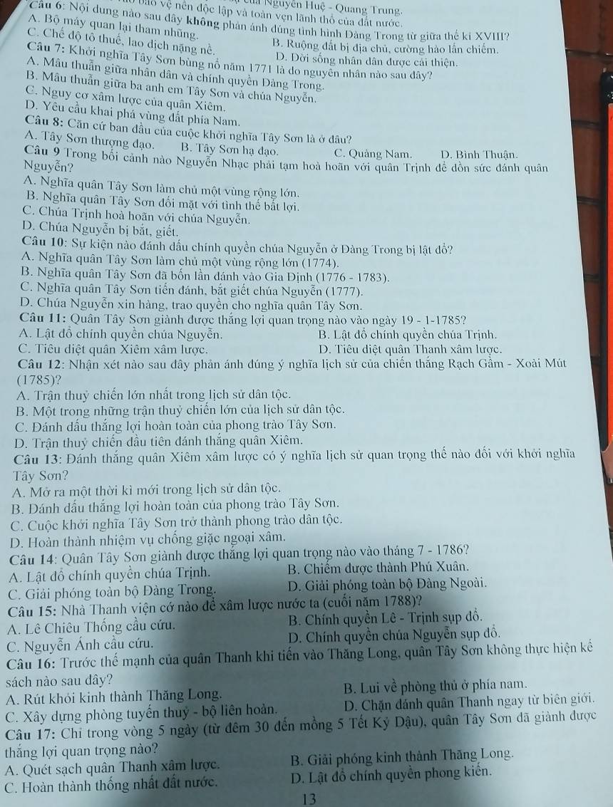 Ta Nguyễn Huệ - Quang Trung,
* D io vệ nên độc lập và toàn vẹn lãnh thổ của đất nước.
Câu 6: Nội dung nào sau dây không phản ảnh đúng tình hình Đảng Trong từ giữa thế ki XVIII?
A. Bộ máy quan lại tham nhũng.
C. Chế độ tô thuế, lao dịch nặng nề.
B. Ruộng đất bị địa chủ, cường hào lần chiếm.
D. Đời sống nhân dân được cải thiện.
Câu 7: Khởi nghĩa Tây Sơn bùng nổ năm 1771 là do nguyên nhân nào sau dây?
A. Mâu thuẫn giữa nhân dân và chính quyền Đàng Trong.
B. Mâu thuẫn giữa ba anh em Tây Sơn và chúa Nguyễn.
C. Nguy cơ xâm lược của quân Xiêm.
D. Yêu cầu khai phá vùng đất phía Nam.
Câu 8: Căn cứ ban đầu của cuộc khởi nghĩa Tây Sơn là ở đâu?
A. Tây Sơn thượng đạo. B. Tây Sơn hạ đạo. C. Quảng Nam. D. Bình Thuận.
Câu 9 Trong bối cảnh nào Nguyễn Nhạc phải tạm hoà hoãn với quân Trịnh đề đồn sức đánh quân
Nguyễn?
A. Nghĩa quân Tây Sơn làm chủ một vùng rộng lớn.
B. Nghĩa quân Tây Sơn đối mặt với tình thế bắt lợi.
C. Chúa Trịnh hoà hoãn với chúa Nguyễn.
D. Chúa Nguyễn bị bắt, giết.
Câu 10: Sự kiện nào đánh dấu chính quyền chúa Nguyễn ở Đàng Trong bị lật đổ?
A. Nghĩa quân Tây Sơn làm chủ một vùng rộng lớn (1774).
B. Nghĩa quân Tây Sơn đã bốn lần đánh vào Gia Định (1776 - 1783).
C. Nghĩa quân Tây Sơn tiến đánh, bắt giết chúa Nguyễn (1777).
D. Chúa Nguyễn xin hàng, trao quyền cho nghĩa quân Tây Sơn.
Câu 11: Quân Tây Sơn giành được thắng lợi quan trọng nào vào ngày 19 - 1-1785?
A. Lật đồ chính quyền chúa Nguyễn. B. Lật đồ chính quyền chúa Trịnh.
C. Tiêu diệt quân Xiêm xâm lược. D. Tiêu diệt quân Thanh xâm lược.
Câu 12: Nhận xét nào sau đây phản ánh đúng ý nghĩa lịch sử của chiến thắng Rạch Gầm - Xoài Mút
(1785)?
A. Trận thuỷ chiến lớn nhất trong lịch sử dân tộc.
B. Một trong những trận thuỷ chiến lớn của lịch sử dân tộc.
C. Đánh dấu thắng lợi hoàn toàn của phong trào Tây Sơn.
D. Trận thuỷ chiến dầu tiên đánh thắng quân Xiêm.
Câu 13: Đánh thắng quân Xiêm xâm lược có ý nghĩa lịch sử quan trọng thế nào đối với khởi nghĩa
Tây Sơn?
A. Mở ra một thời kì mới trong lịch sử dân tộc.
B. Đánh dấu thắng lợi hoàn toàn của phong trào Tây Sơn.
C. Cuộc khởi nghĩa Tây Sơn trở thành phong trào dân tộc.
D. Hoàn thành nhiệm vụ chống giặc ngoại xâm.
Câu 14: Quân Tây Sơn giành được thắng lợi quan trọng nào vào tháng 7 - 1786?
A. Lật đồ chính quyền chúa Trịnh. B. Chiếm được thành Phú Xuân.
C. Giải phóng toàn bộ Đàng Trong.  D. Giải phóng toàn bộ Đàng Ngoài.
Câu 15: Nhà Thanh viện cớ nào để xâm lược nước ta (cuối năm 1788)?
A. Lê Chiêu Thống cầu cứu.  B. Chính quyền Lê - Trịnh sụp đồ.
C. Nguyễn Ánh cầu cứu. D. Chính quyền chúa Nguyễn sụp đồ.
Câu 16: Trước thế mạnh của quân Thanh khi tiến vào Thăng Long, quân Tây Sơn không thực hiện kế
sách nào sau dây?
A. Rút khỏi kinh thành Thăng Long. B. Lui về phòng thủ ở phía nam.
C. Xây dựng phòng tuyến thuỷ - bộ liên hoản. D. Chặn đánh quân Thanh ngay từ biên giới.
Câu 17: Chỉ trong vòng 5 ngày (từ đêm 30 đến mồng 5 Tết Kỷ Dậu), quân Tây Sơn đã giành được
thắng lợi quan trọng nào?
A. Quét sạch quân Thanh xâm lược. B. Giải phóng kinh thành Thăng Long.
C. Hoàn thành thống nhất đất nước. D. Lật đồ chính quyền phong kiến.
13