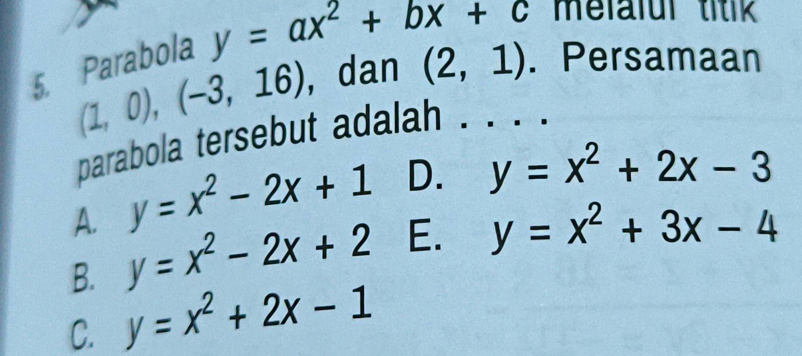 (1,0), (-3,16) , dan (2,1). Persamaan
5. Parabola
y=ax^2+bx+c melalul titik 
parabola tersebut adalah . · · ·
D. y=x^2+2x-3
y=x^2-2x+1 E.
A. y=x^2-2x+2
y=x^2+3x-4
B. y=x^2+2x-1
C.