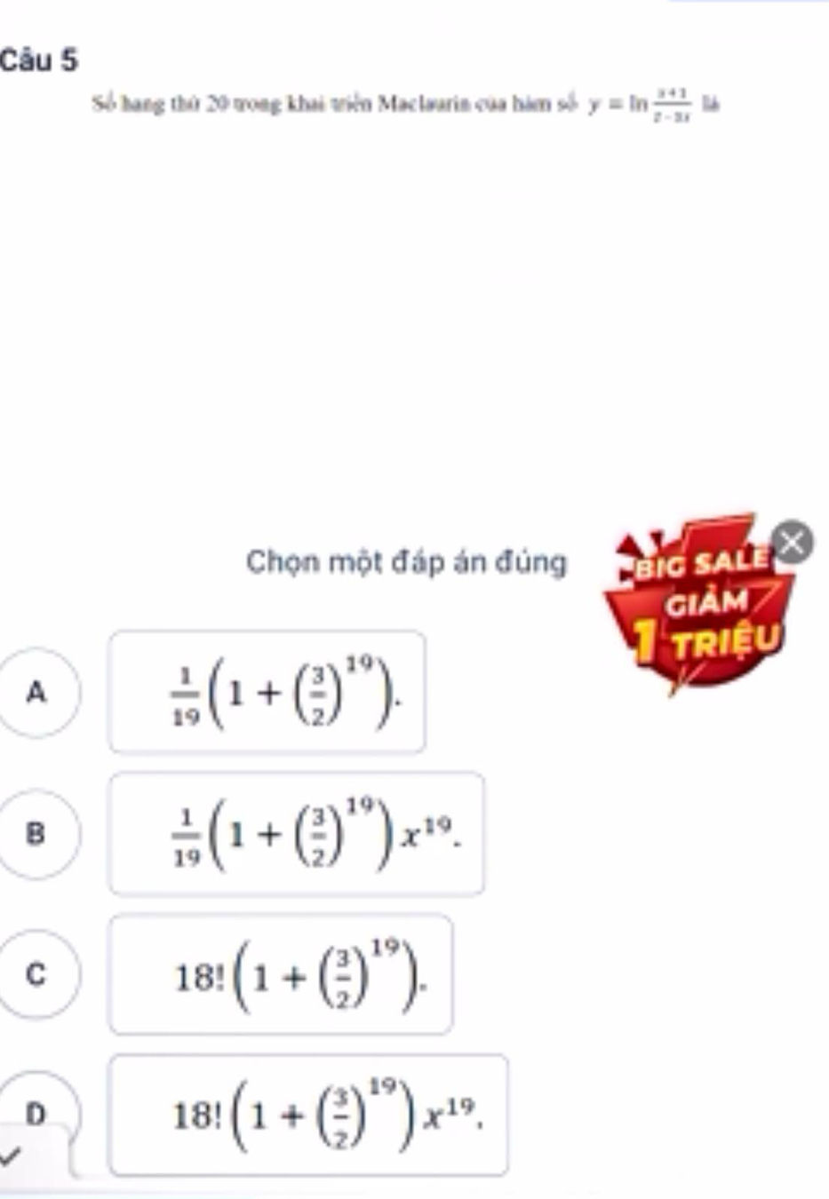 Số hang thứ 20 vong khai viện Maclaurin của hám số y=ln  (x+1)/x-3x 
Chọn một đáp án đúng big sale
giảm 7
TRIệU
A
 1/19 (1+( 3/2 )^19).
B
 1/19 (1+( 3/2 )^19)x^(19).
C
18!(1+( 3/2 )^19).
D
18!(1+( 3/2 )^19)x^(19).