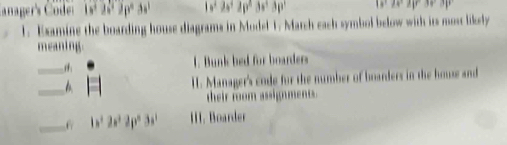 Canager's Code 2p^23s 1s^22s^22p°3s^2
28°
1. Examine the boarding house diagrams in Model 1. March each symbol below with its most likely 
meaning. 
1. Bunk bed for boarder 
__ I. Manager's code for the number of boarders in the house and 
their room assig ment t . 
_6 b^22a^22p^23a II. Boarder