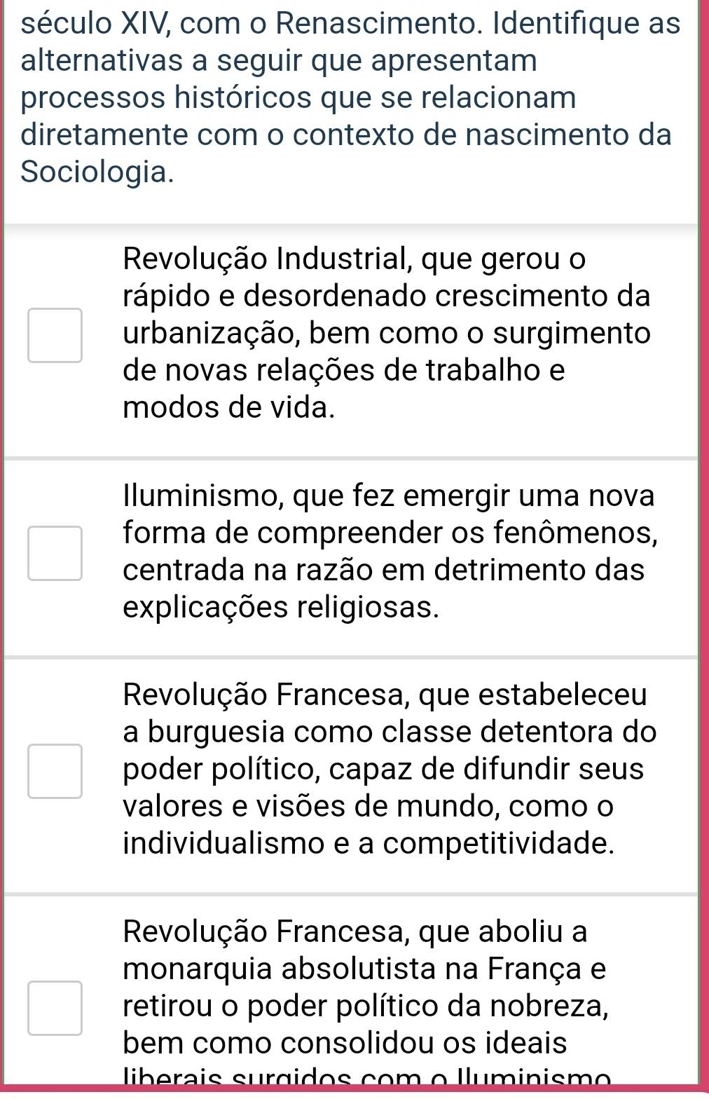 século XIV, com o Renascimento. Identifique as
alternativas a seguir que apresentam
processos históricos que se relacionam
diretamente com o contexto de nascimento da
Sociologia.
Revolução Industrial, que gerou o
rápido e desordenado crescimento da
urbanização, bem como o surgimento
de novas relações de trabalho e
modos de vida.
Iluminismo, que fez emergir uma nova
forma de compreender os fenômenos,
centrada na razão em detrimento das
explicações religiosas.
Revolução Francesa, que estabeleceu
a burguesia como classe detentora do
poder político, capaz de difundir seus
valores e visões de mundo, como o
individualismo e a competitividade.
Revolução Francesa, que aboliu a
monarquia absolutista na França e
retirou o poder político da nobreza,
bem como consolidou os ideais
liberais surgidos com o lluminismo