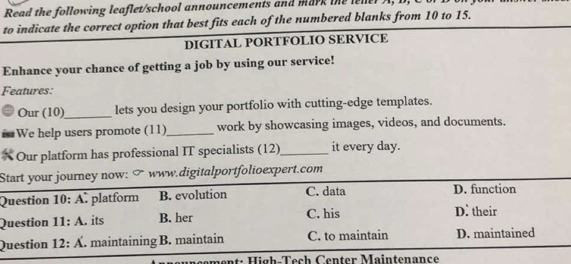 Read the following leaflet/school announcements and mark the leller A, I
to indicate the correct option that best fits each of the numbered blanks from 10 to 15.
DIGITAL PORTFOLIO SERVICE
Enhance your chance of getting a job by using our service!
Features:
Our (10)_ lets you design your portfolio with cutting-edge templates.
We help users promote (11)_ work by showcasing images, videos, and documents.
* Our platform has professional IT specialists (12)_ it every day.
Start your journey now: www.digitalportfolioexpert.com
Question 10:A platform B. evolution C. data
D. function
Question 11:A . its B. her
C. his D. their
Question 12:A' . maintaining B. maintain C. to maintain D. maintained
cement: High-Tech Center Maintenance