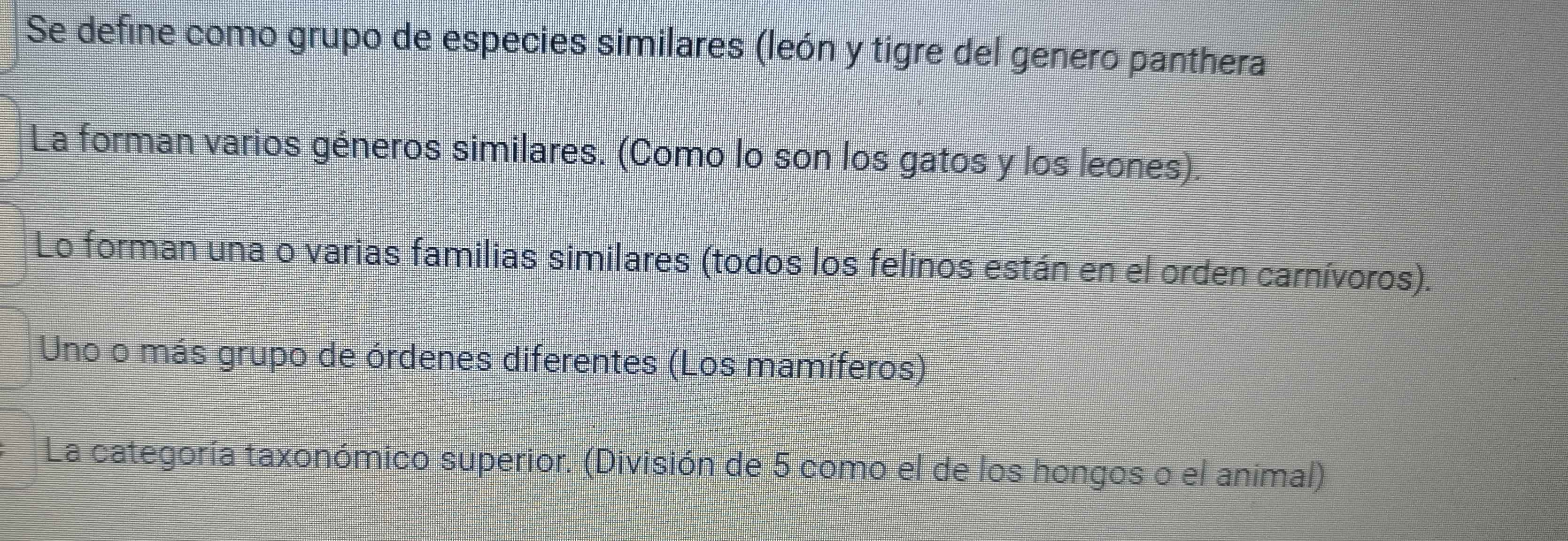 Se define como grupo de especies similares (león y tigre del genero panthera
La forman varios géneros similares. (Como lo son los gatos y los leones).
Lo forman una o varias familias similares (todos los felinos están en el orden carnívoros).
Uno o más grupo de órdenes diferentes (Los mamíferos)
La categoría taxonómico superior. (División de 5 como el de los hongos o el animal)