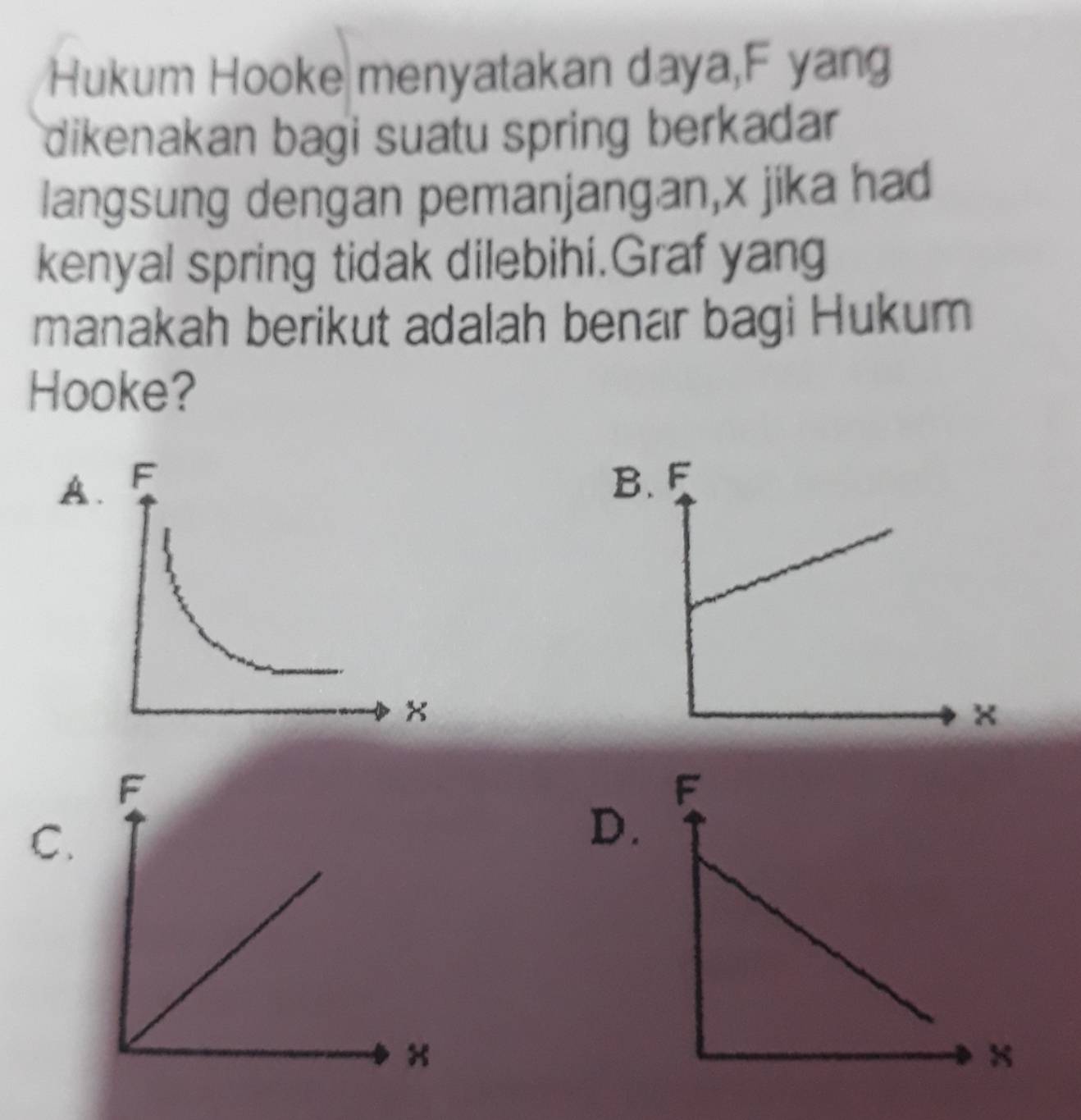 Hukum Hooke menyatakan daya, F yang
dikenakan bagi suatu spring berkadar
langsung dengan pemanjangan, x jika had
kenyal spring tidak dilebihi.Graf yang
manakah berikut adalah benar bagi Hukum
Hooke?
AB
C.
D.