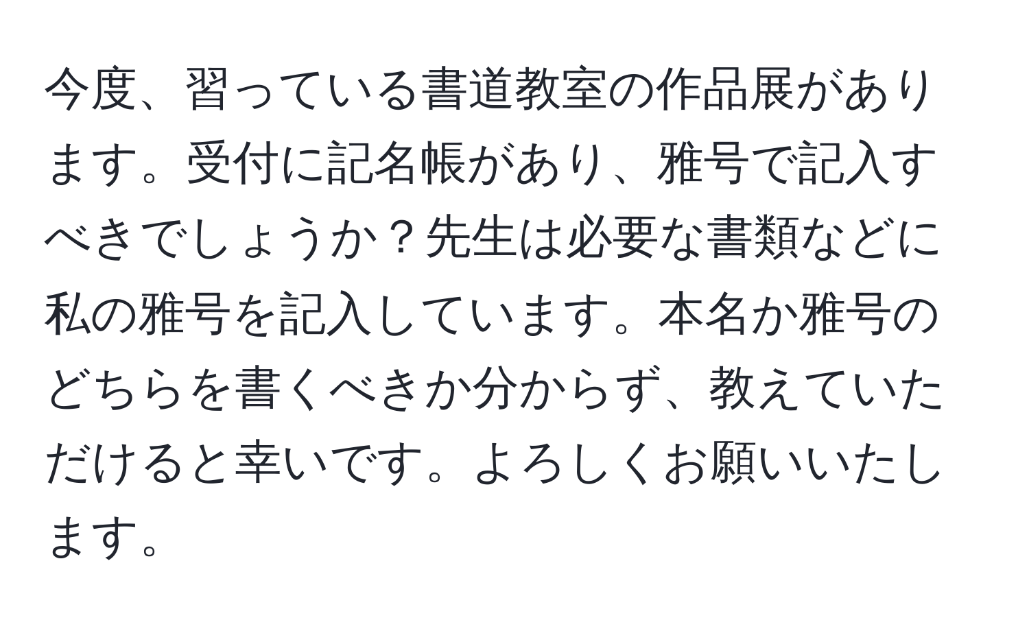 今度、習っている書道教室の作品展があります。受付に記名帳があり、雅号で記入すべきでしょうか？先生は必要な書類などに私の雅号を記入しています。本名か雅号のどちらを書くべきか分からず、教えていただけると幸いです。よろしくお願いいたします。