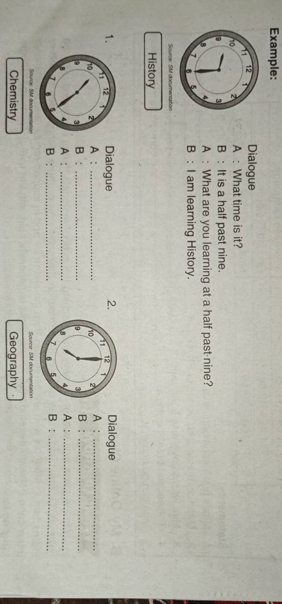 Example: 
Dialogue 
A : What time is it? 
B : It is a half past nine. 
A : What are you learning at a half past nine? 
B : I am learning History. 
Source: SM documentation 
History 
1.Dialogue Dialogue 
2. 
A : _A :_ 
B: _B :_ 
A : _A :_ 
B : _B :_ 
Source: SM documentation Source: SM documentation 
Chemistry Geography