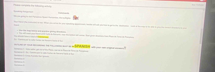 Dus 11/21/34 
Please complete the following activity: 
Speaking Assignment Commands 
We are going to visit Pampiona Spain! Ramember, the bulifights 
Your friend (the instructor) is lost. When you arrive for your speaking appointment, he/lshe will ask you how to get to the destination. Look at the map to be able to give the conrect directions to your 
friend . 
+ Use the map below and practice giving directions. 
'You will meet your friend at El Café de Baluarte, near the bottor left corner, Start given directions from Plaza de Toros de Pamplona. 
You should have a total of 6 sentances. 
Ex Camina por la calle Corlez de Navarra hacía el Sur. 
OuTLine of youR REcORDing the foLLowing must be in SPANISH with your own original answers!! 
Sentence 1: Hola señor, get out of the Plaza, (sal de la Plaza de Toros de Pamplona) 
Sentence 2: Ex: Camina por la calle Corlez de Navarra hacía el Sur. 
Sentence 3: Cross Avenida San Ignacio. 
Sentenco 4: 
Sentence 6: 
Sentence 6