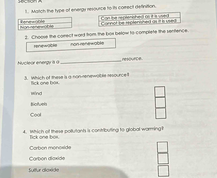 Match the type of energy resource to its correct definition.
2. Choose the correct word from the box below to complete the sentence.
renewable non-renewable
Nuclear energy is a _resource.
3. Which of these is a non-renewable resource?
Tick one box.
Wind
Biofuels
Coal
4. Which of these pollutants is contributing to global warming?
Tick one box.
Carbon monoxide
Carbon dioxide
Sulfur dioxide