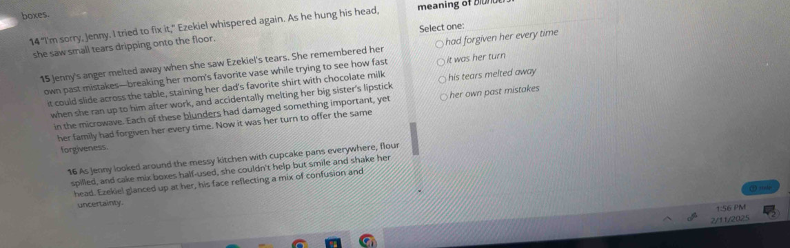 boxes.
14 “I'm sorry, Jenny. I tried to fix it,” Ezekiel whispered again. As he hung his head, meaning of blunde
Select one:
she saw small tears dripping onto the floor.
15 Jenny's anger melted away when she saw Ezekiel's tears. She remembered her had forgiven her every time
own past mistakes—breaking her mom’s favorite vase while trying to see how fast it was her turn
it could slide across the table, staining her dad's favorite shirt with chocolate milk his tears melted away
when she ran up to him after work, and accidentally melting her big sister's lipstick
in the microwave. Each of these blunders had damaged something important, yet her own past mistakes
her family had forgiven her every time. Now it was her turn to offer the same
forgiveness.
16 As Jenny looked around the messy kitchen with cupcake pans everywhere, flour
spilled, and cake mix boxes half-used, she couldn't help but smile and shake her
head. Ezekiel glanced up at her, his face reflecting a mix of confusion and
uncertainty.
1:56 PM
2/11/2025