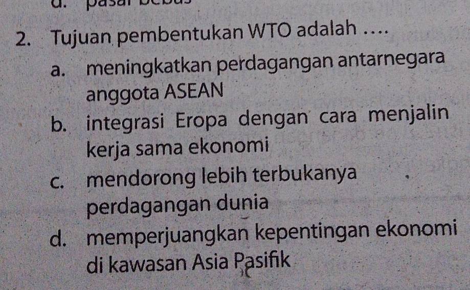 pasar
2. Tujuan pembentukan WTO adalah …
a. meningkatkan perdagangan antarnegara
anggota ASEAN
b. integrasi Eropa dengan cara menjalin
kerja sama ekonomi
c. mendorong lebih terbukanya
perdagangan dunia
d. memperjuangkan kepentingan ekonomi
di kawasan Asia Pasifık